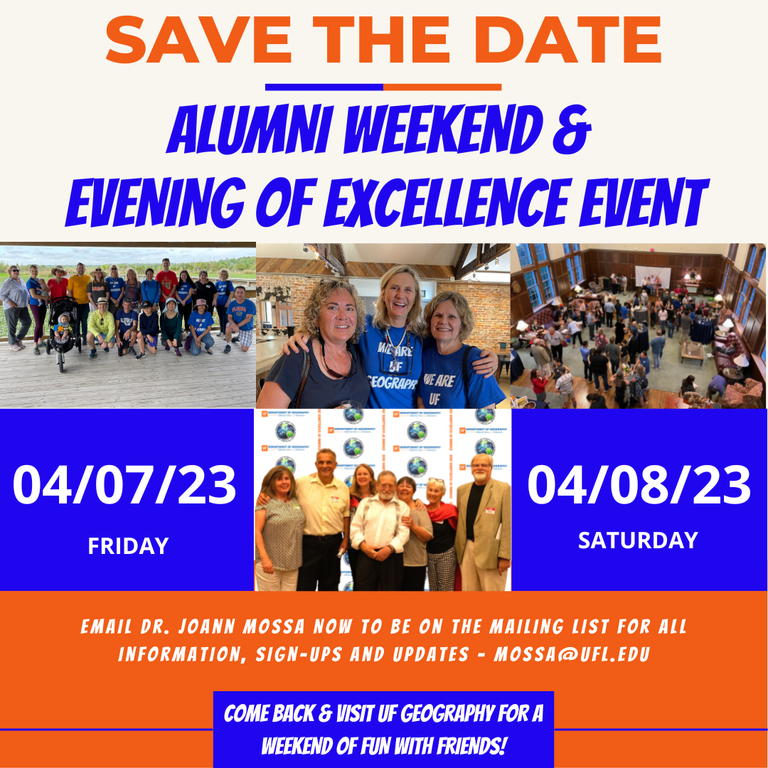 Flyer with an orange and blue theme. At the time is the text in all capital letters: "SAVE THE DATE ALUMNI WEEKEND & EVENING OF EXCELLENCE EVENT" Beneath that are 4 pictures of groups of smiling alums and the dates "04/07/23 FRIDAY and 04/08/23 SATURDAY At the bottom of the flyer is the text "EMAIL DR. JOANN MOSSA NOW TO BE ON THE MAILING LIST FOR ALL INFORMATION, SIGN-UPS AND UPDATES - MOSSA@UFL.EDU" "COME BACK & VISIT UF GEOGRAPHY FOR A WEEKEND OF FUN WITH FRIENDS!"
